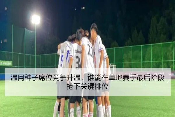 温网种子席位竞争升温，谁能在草地赛季最后阶段抢下关键排位
